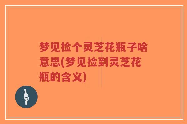 梦见捡个灵芝花瓶子啥意思(梦见捡到灵芝花瓶的含义)-第1张图片-超越