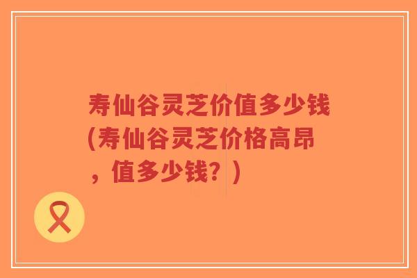 寿仙谷灵芝价值多少钱(寿仙谷灵芝价格高昂,值多少钱?)-第1张图片-超越 寿仙谷灵芝价值多少钱(寿仙谷灵芝价格高昂,值多少钱?)-第1张图片-超越
