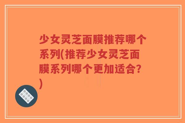 少女灵芝面膜推荐哪个系列(推荐少女灵芝面膜系列哪个更加适合?)-第1张图片-超越 少女灵芝面膜推荐哪个系列(推荐少女灵芝面膜系列哪个更加适合?)-第1张图片-超越