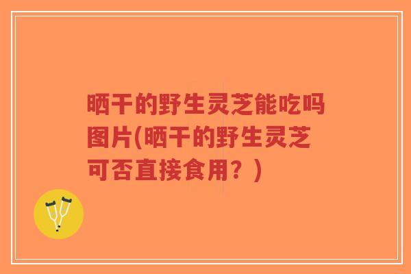 晒干的野生灵芝能吃吗图片(晒干的野生灵芝可否直接食用?)-第1张图片-超越 晒干的野生灵芝能吃吗图片(晒干的野生灵芝可否直接食用?)-第1张图片-超越