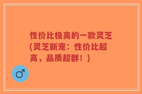 性价比极高的一款灵芝(灵芝新宠：性价比超高，品质超群！)-第1张图片-超越
