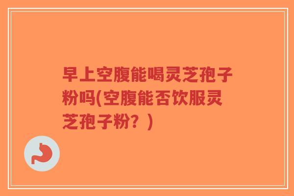 早上空腹能喝灵芝孢子粉吗(空腹能否饮服灵芝孢子粉?)-第1张图片-超越 早上空腹能喝灵芝孢子粉吗(空腹能否饮服灵芝孢子粉?)-第1张图片-超越