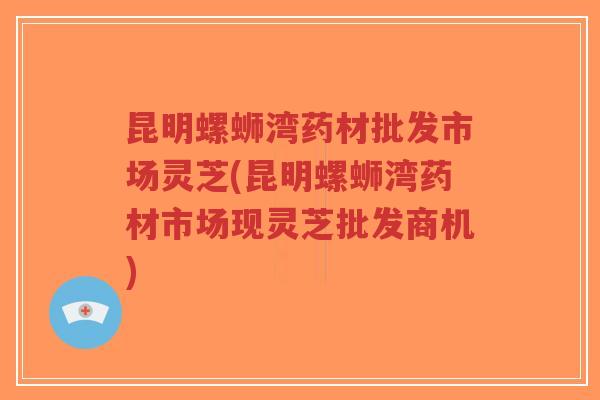 昆明螺蛳湾药材批发市场灵芝(昆明螺蛳湾药材市场现灵芝批发商机)-第1张图片-超越 昆明螺蛳湾药材批发市场灵芝(昆明螺蛳湾药材市场现灵芝批发商机)-第1张图片-超越