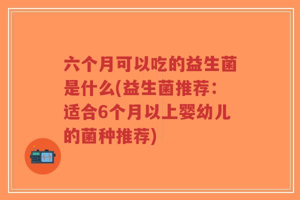 六个月可以吃的益生菌是什么(益生菌推荐:适合6个月以上婴幼儿的菌种推荐)-第1张图片-超越 六个月可以吃的益生菌是什么(益生菌推荐:适合6个月以上婴幼儿的菌种推荐)-第1张图片-超越