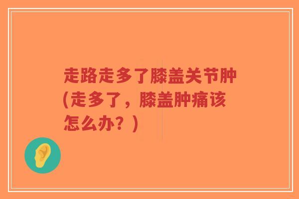走路走多了膝盖关节肿(走多了,膝盖肿痛该怎么办?)-第1张图片-超越 走路走多了膝盖关节肿(走多了,膝盖肿痛该怎么办?)-第1张图片-超越