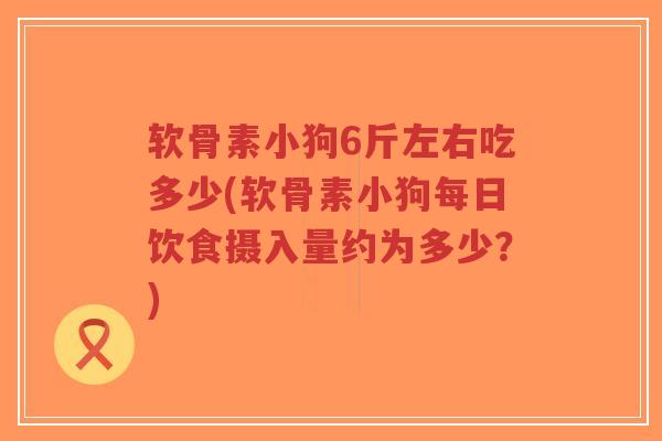 软骨素小狗6斤左右吃多少(软骨素小狗每日饮食摄入量约为多少？)-第1张图片-超越