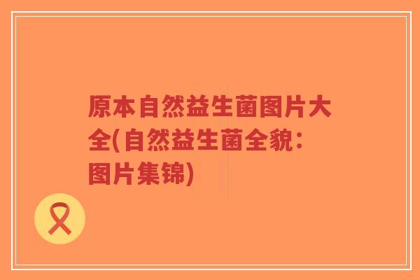 原本自然益生菌图片大全(自然益生菌全貌:图片集锦)-第1张图片-超越 原本自然益生菌图片大全(自然益生菌全貌:图片集锦)-第1张图片-超越