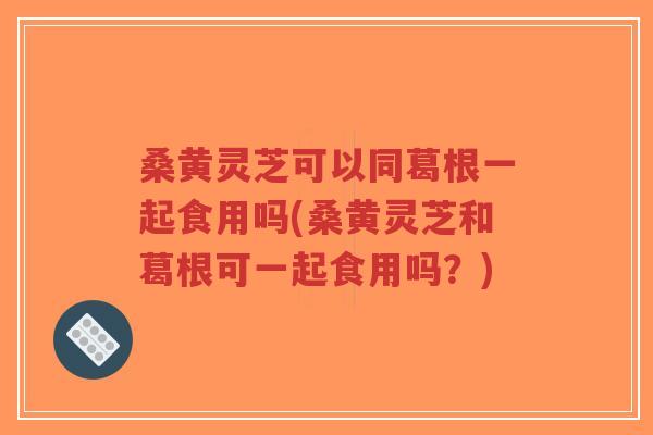 桑黄灵芝可以同葛根一起食用吗(桑黄灵芝和葛根可一起食用吗?)-第1张图片-超越 桑黄灵芝可以同葛根一起食用吗(桑黄灵芝和葛根可一起食用吗?)-第1张图片-超越