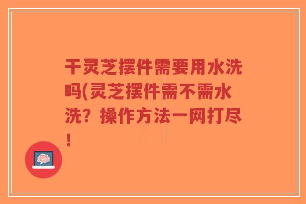 干灵芝摆件需要用水洗吗(灵芝摆件需不需水洗?操作方法一网打尽!-第1张图片-超越 干灵芝摆件需要用水洗吗(灵芝摆件需不需水洗?操作方法一网打尽!-第1张图片-超越