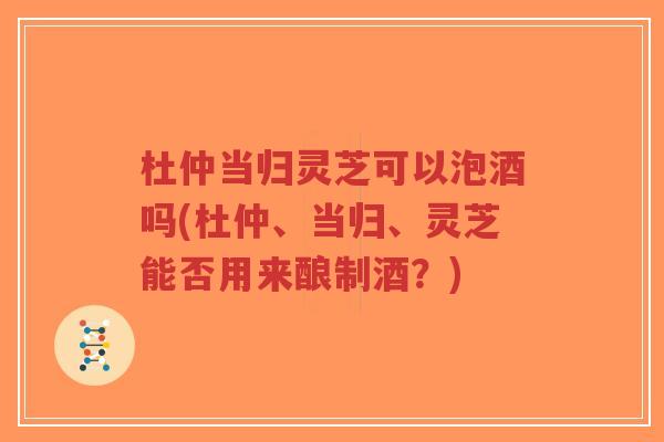 杜仲当归灵芝可以泡酒吗(杜仲、当归、灵芝能否用来酿制酒?)-第1张图片-超越 杜仲当归灵芝可以泡酒吗(杜仲、当归、灵芝能否用来酿制酒?)-第1张图片-超越