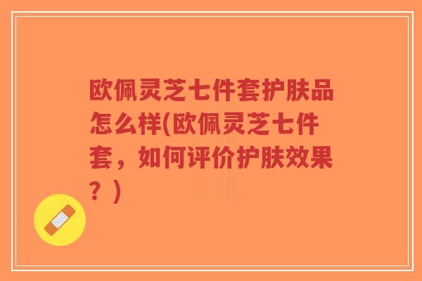 欧佩灵芝七件套护肤品怎么样(欧佩灵芝七件套,如何评价护肤效果?)-第1张图片-超越 欧佩灵芝七件套护肤品怎么样(欧佩灵芝七件套,如何评价护肤效果?)-第1张图片-超越