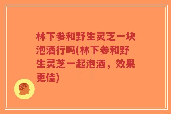 林下参和野生灵芝一块泡酒行吗(林下参和野生灵芝一起泡酒,效果更佳)-第1张图片-超越 林下参和野生灵芝一块泡酒行吗(林下参和野生灵芝一起泡酒,效果更佳)-第1张图片-超越