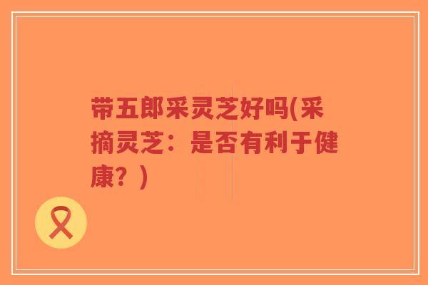 带五郎采灵芝好吗(采摘灵芝:是否有利于健康?)-第1张图片-超越 带五郎采灵芝好吗(采摘灵芝:是否有利于健康?)-第1张图片-超越