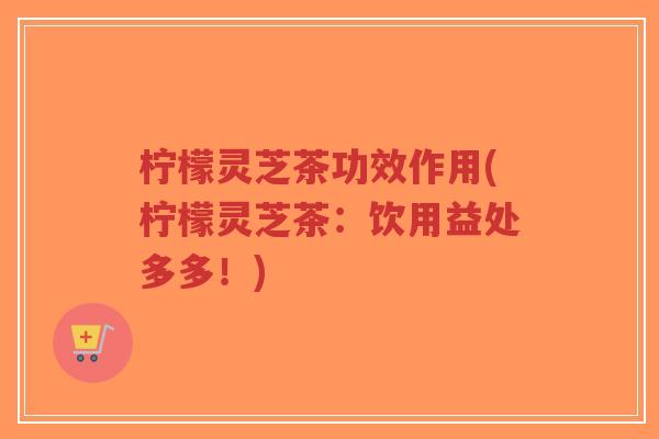 柠檬灵芝茶功效作用(柠檬灵芝茶:饮用益处多多!)-第1张图片-超越 柠檬灵芝茶功效作用(柠檬灵芝茶:饮用益处多多!)-第1张图片-超越