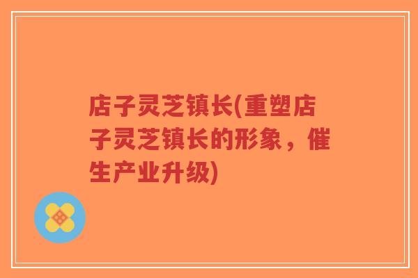 店子灵芝镇长(重塑店子灵芝镇长的形象,催生产业升级)-第1张图片-超越 店子灵芝镇长(重塑店子灵芝镇长的形象,催生产业升级)-第1张图片-超越