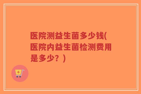 医院测益生菌多少钱(医院内益生菌检测费用是多少?)-第1张图片-超越 医院测益生菌多少钱(医院内益生菌检测费用是多少?)-第1张图片-超越