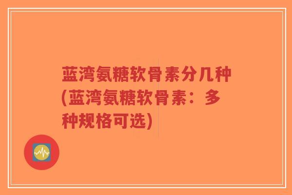 蓝湾氨糖软骨素分几种(蓝湾氨糖软骨素:多种规格可选)-第1张图片-超越 蓝湾氨糖软骨素分几种(蓝湾氨糖软骨素:多种规格可选)-第1张图片-超越