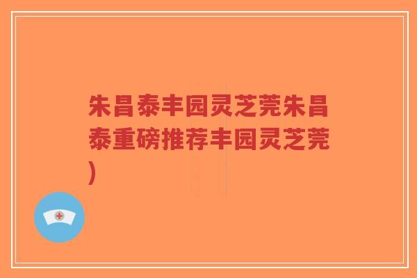 朱昌泰丰园灵芝莞朱昌泰重磅推荐丰园灵芝莞)-第1张图片-超越 朱昌泰丰园灵芝莞朱昌泰重磅推荐丰园灵芝莞)-第1张图片-超越
