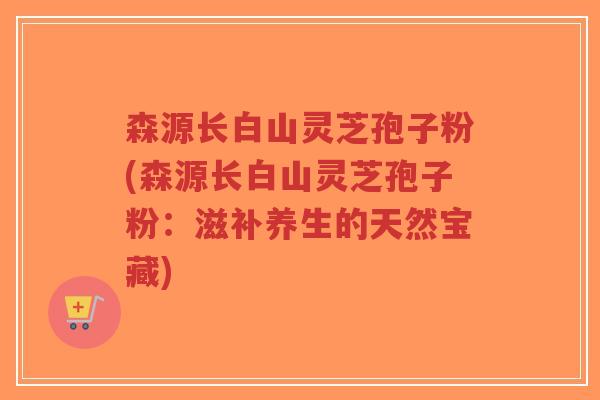 森源长白山灵芝孢子粉(森源长白山灵芝孢子粉:滋补养生的天然宝藏)-第1张图片-超越 森源长白山灵芝孢子粉(森源长白山灵芝孢子粉:滋补养生的天然宝藏)-第1张图片-超越