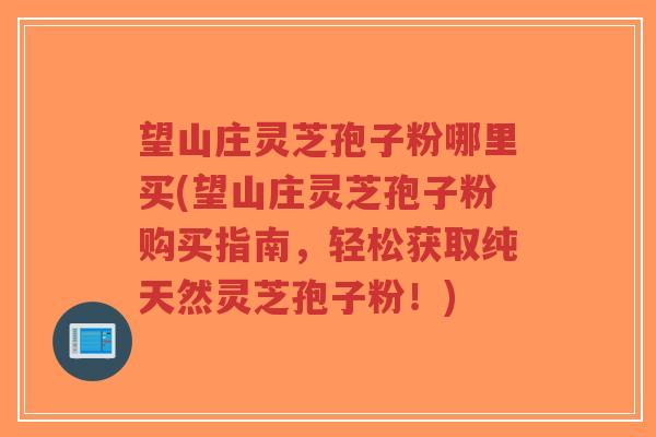 望山庄灵芝孢子粉哪里买(望山庄灵芝孢子粉购买指南,轻松获取纯天然灵芝孢子粉!)-第1张图片-超越 望山庄灵芝孢子粉哪里买(望山庄灵芝孢子粉购买指南,轻松获取纯天然灵芝孢子粉!)-第1张图片-超越