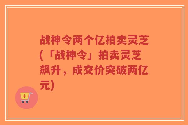 战神令两个亿拍卖灵芝(「战神令」拍卖灵芝飙升,成交价突破两亿元)-第1张图片-超越 战神令两个亿拍卖灵芝(「战神令」拍卖灵芝飙升,成交价突破两亿元)-第1张图片-超越