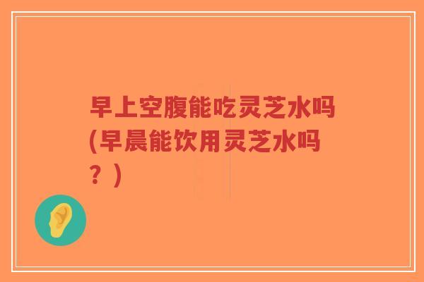 早上空腹能吃灵芝水吗(早晨能饮用灵芝水吗?)-第1张图片-超越 早上空腹能吃灵芝水吗(早晨能饮用灵芝水吗?)-第1张图片-超越
