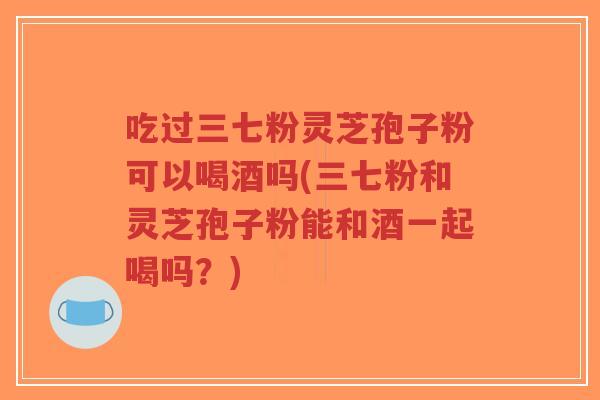 吃过三七粉灵芝孢子粉可以喝酒吗(三七粉和灵芝孢子粉能和酒一起喝吗？)-第1张图片-超越