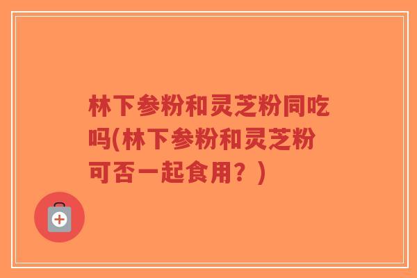 林下参粉和灵芝粉同吃吗(林下参粉和灵芝粉可否一起食用?)-第1张图片-超越 林下参粉和灵芝粉同吃吗(林下参粉和灵芝粉可否一起食用?)-第1张图片-超越