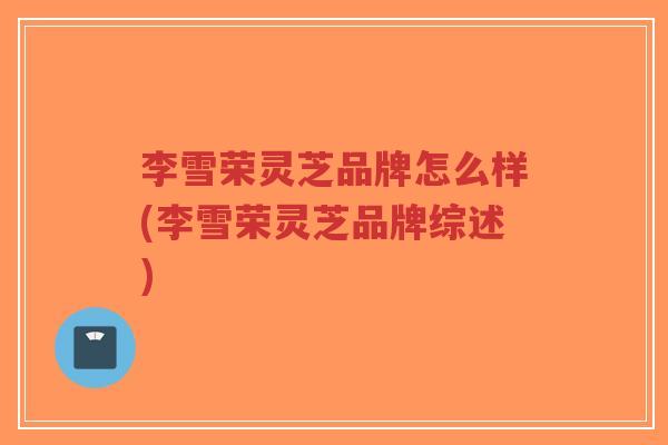 李雪荣灵芝品牌怎么样(李雪荣灵芝品牌综述)-第1张图片-超越