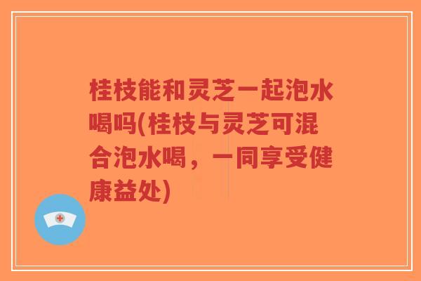 桂枝能和灵芝一起泡水喝吗(桂枝与灵芝可混合泡水喝,一同享受健康益处)-第1张图片-超越 桂枝能和灵芝一起泡水喝吗(桂枝与灵芝可混合泡水喝,一同享受健康益处)-第1张图片-超越