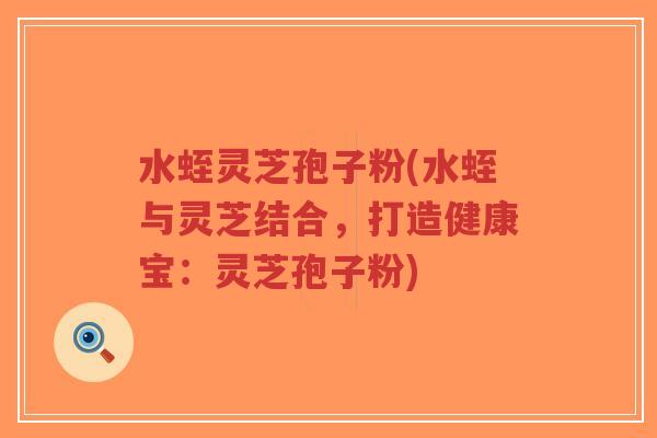 水蛭灵芝孢子粉(水蛭与灵芝结合,打造健康宝:灵芝孢子粉)-第1张图片-超越 水蛭灵芝孢子粉(水蛭与灵芝结合,打造健康宝:灵芝孢子粉)-第1张图片-超越