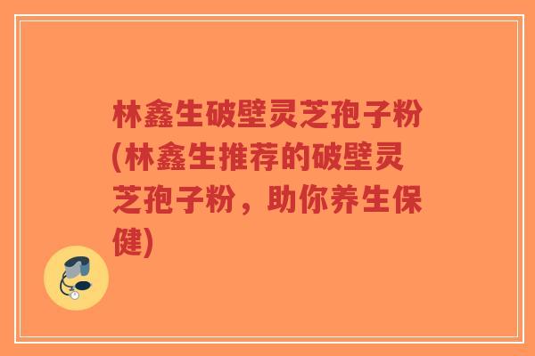 林鑫生破壁灵芝孢子粉(林鑫生推荐的破壁灵芝孢子粉,助你养生保健)-第1张图片-超越 林鑫生破壁灵芝孢子粉(林鑫生推荐的破壁灵芝孢子粉,助你养生保健)-第1张图片-超越