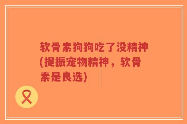 软骨素狗狗吃了没精神(提振宠物精神，软骨素是良选)-第1张图片-超越