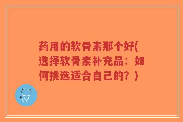 药用的软骨素那个好(选择软骨素补充品:如何挑选适合自己的?)-第1张图片-超越 药用的软骨素那个好(选择软骨素补充品:如何挑选适合自己的?)-第1张图片-超越