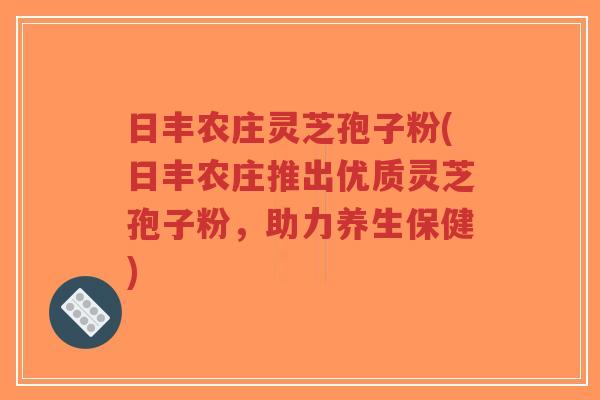 日丰农庄灵芝孢子粉(日丰农庄推出优质灵芝孢子粉，助力养生保健)-第1张图片-超越