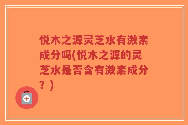悦木之源灵芝水有激素成分吗(悦木之源的灵芝水是否含有激素成分?)-第1张图片-超越 悦木之源灵芝水有激素成分吗(悦木之源的灵芝水是否含有激素成分?)-第1张图片-超越