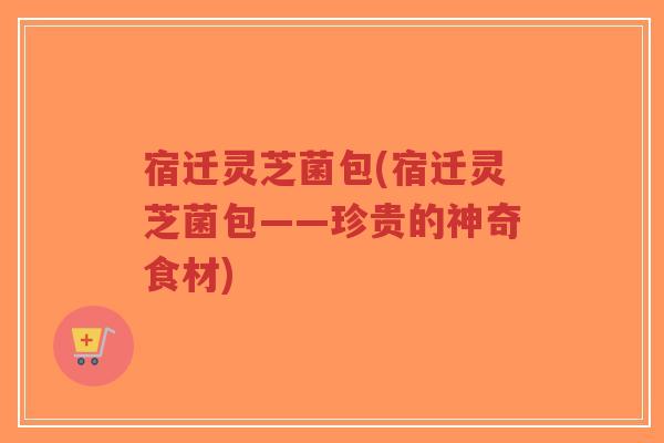 宿迁灵芝菌包(宿迁灵芝菌包——珍贵的神奇食材)-第1张图片-超越