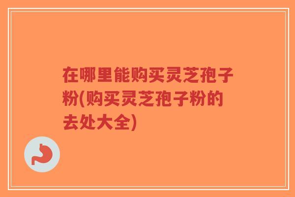 在哪里能购买灵芝孢子粉(购买灵芝孢子粉的去处大全)-第1张图片-超越 在哪里能购买灵芝孢子粉(购买灵芝孢子粉的去处大全)-第1张图片-超越