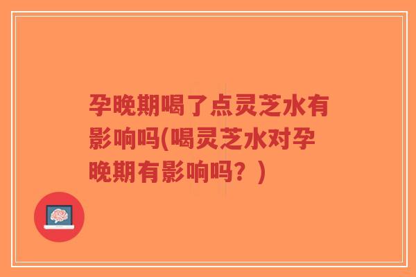 孕晚期喝了点灵芝水有影响吗(喝灵芝水对孕晚期有影响吗?)-第1张图片-超越 孕晚期喝了点灵芝水有影响吗(喝灵芝水对孕晚期有影响吗?)-第1张图片-超越