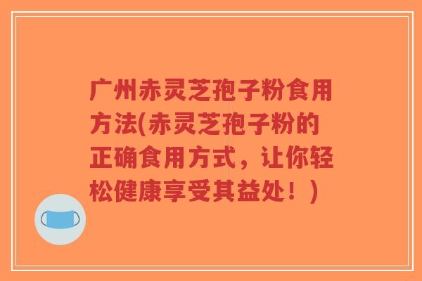 广州赤灵芝孢子粉食用方法(赤灵芝孢子粉的正确食用方式,让你轻松健康享受其益处!)-第1张图片-超越 广州赤灵芝孢子粉食用方法(赤灵芝孢子粉的正确食用方式,让你轻松健康享受其益处!)-第1张图片-超越