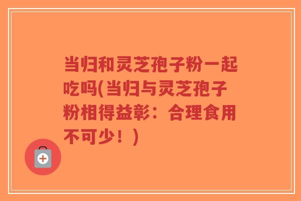 当归和灵芝孢子粉一起吃吗(当归与灵芝孢子粉相得益彰:合理食用不可少!)-第1张图片-超越 当归和灵芝孢子粉一起吃吗(当归与灵芝孢子粉相得益彰:合理食用不可少!)-第1张图片-超越