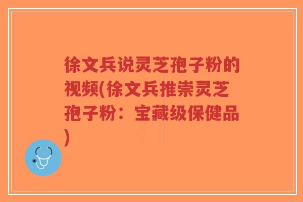 徐文兵说灵芝孢子粉的视频(徐文兵推崇灵芝孢子粉：宝藏级保健品)-第1张图片-超越
