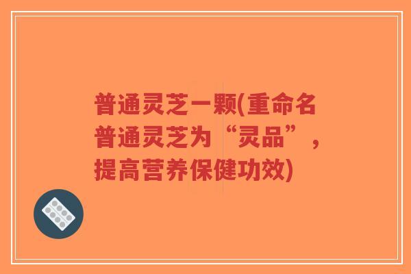 普通灵芝一颗(重命名普通灵芝为“灵品”，提高营养保健功效)-第1张图片-超越