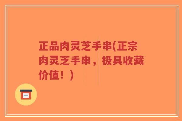 正品肉灵芝手串(正宗肉灵芝手串,极具收藏价值!)-第1张图片-超越 正品肉灵芝手串(正宗肉灵芝手串,极具收藏价值!)-第1张图片-超越