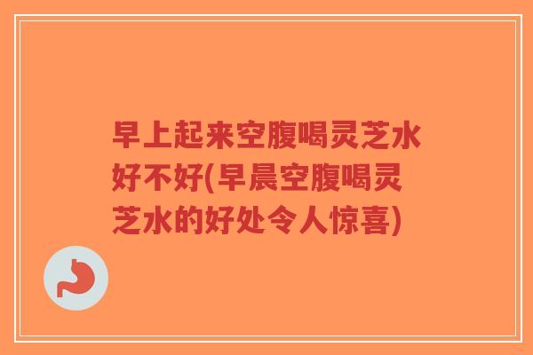 早上起来空腹喝灵芝水好不好(早晨空腹喝灵芝水的好处令人惊喜)-第1张图片-超越 早上起来空腹喝灵芝水好不好(早晨空腹喝灵芝水的好处令人惊喜)-第1张图片-超越