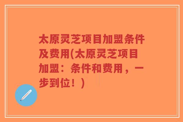 太原灵芝项目加盟条件及费用(太原灵芝项目加盟：条件和费用，一步到位！)-第1张图片-超越