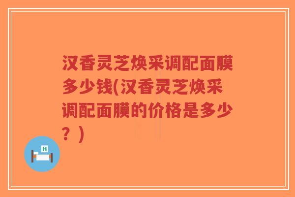 汉香灵芝焕采调配面膜多少钱(汉香灵芝焕采调配面膜的价格是多少?)-第1张图片-超越 汉香灵芝焕采调配面膜多少钱(汉香灵芝焕采调配面膜的价格是多少?)-第1张图片-超越