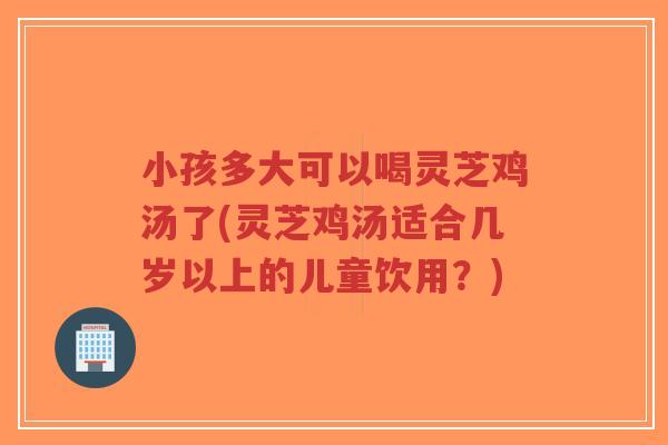 小孩多大可以喝灵芝鸡汤了(灵芝鸡汤适合几岁以上的儿童饮用？)-第1张图片-超越