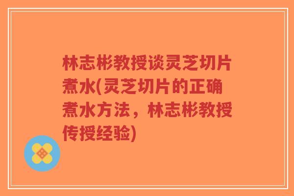林志彬教授谈灵芝切片煮水(灵芝切片的正确煮水方法,林志彬教授传授经验)-第1张图片-超越 林志彬教授谈灵芝切片煮水(灵芝切片的正确煮水方法,林志彬教授传授经验)-第1张图片-超越