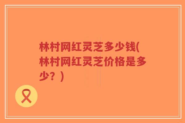 林村网红灵芝多少钱(林村网红灵芝价格是多少？)-第1张图片-超越